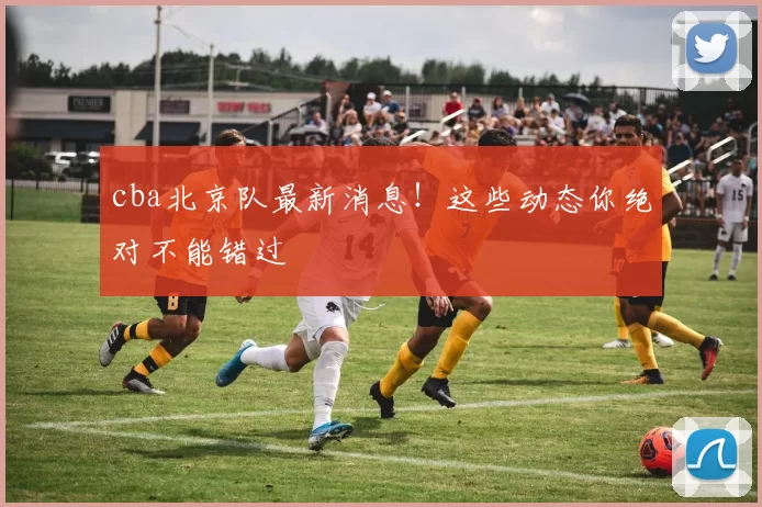 cba北京队最新消息！这些动态你绝对不能错过