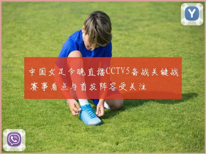 中国女足今晚直播CCTV5备战关键战 赛事看点与首发阵容受关注