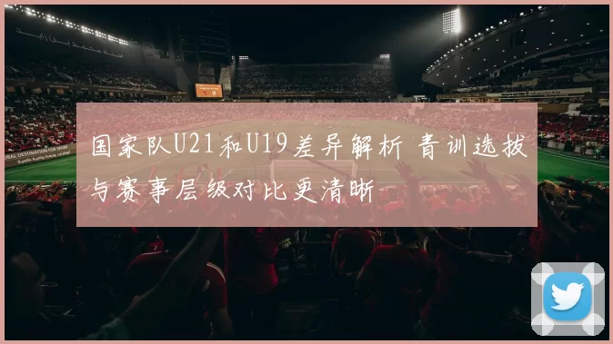 国家队U21和U19差异解析 青训选拔与赛事层级对比更清晰