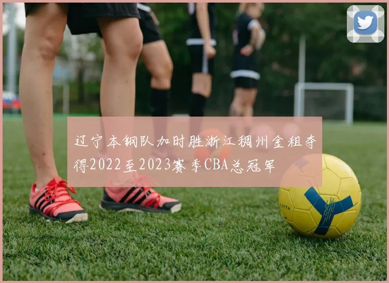 辽宁本钢队加时胜浙江稠州金租夺得2022至2023赛季CBA总冠军