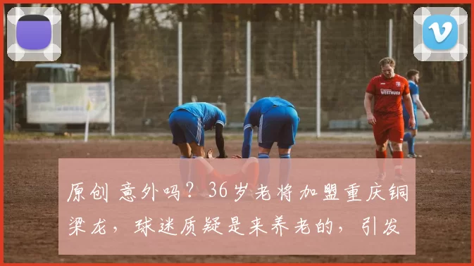 原创 意外吗？36岁老将加盟重庆铜梁龙，球迷质疑是来养老的，引发热议