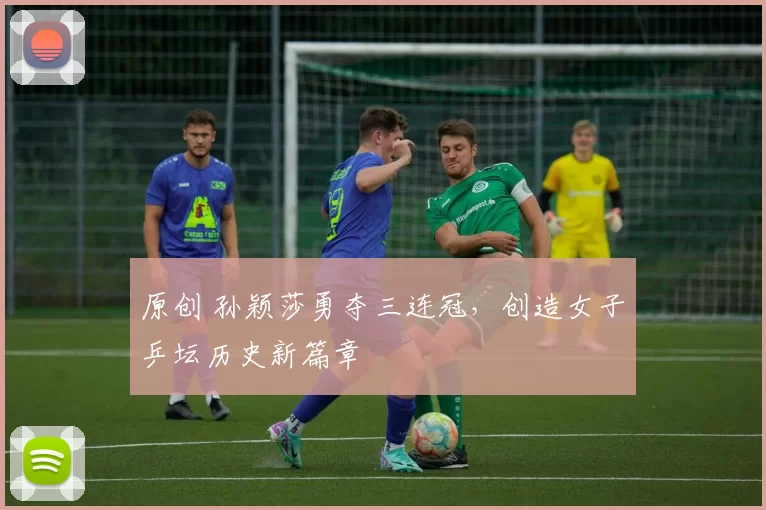 原创 孙颖莎勇夺三连冠，创造女子乒坛历史新篇章