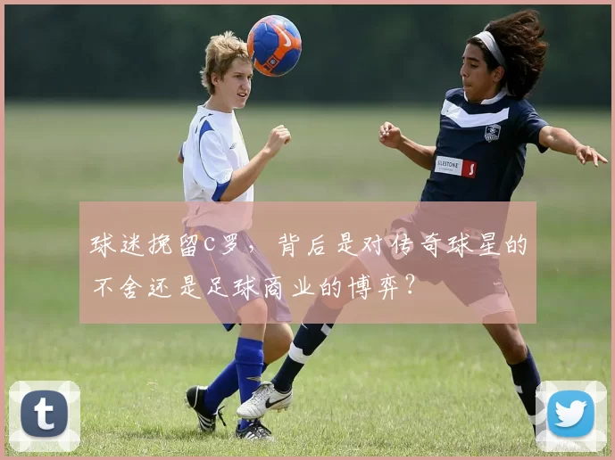 球迷挽留c罗，背后是对传奇球星的不舍还是足球商业的博弈？