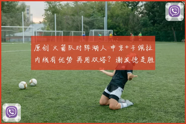 原创 火箭队对阵湖人 申京+卡佩拉内线有优势 再用双塔？谢泼德是胜负手