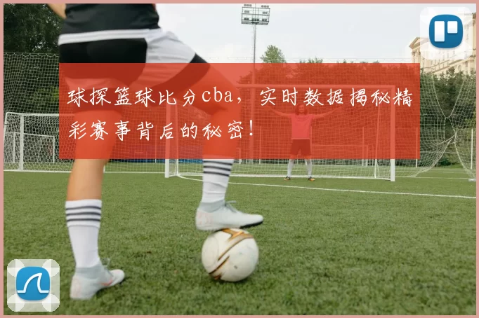 球探篮球比分cba，实时数据揭秘精彩赛事背后的秘密！