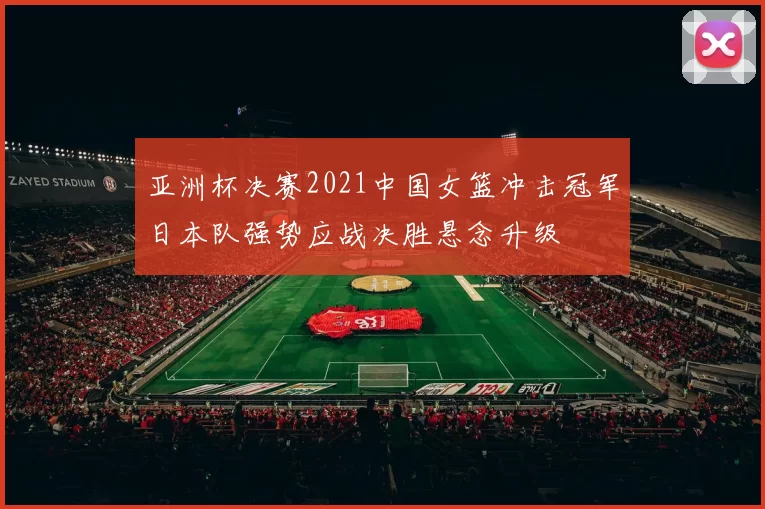 亚洲杯决赛2021中国女篮冲击冠军日本队强势应战决胜悬念升级