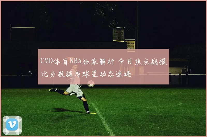 CMD体育NBA独家解析 今日焦点战报比分数据与球星动态速递