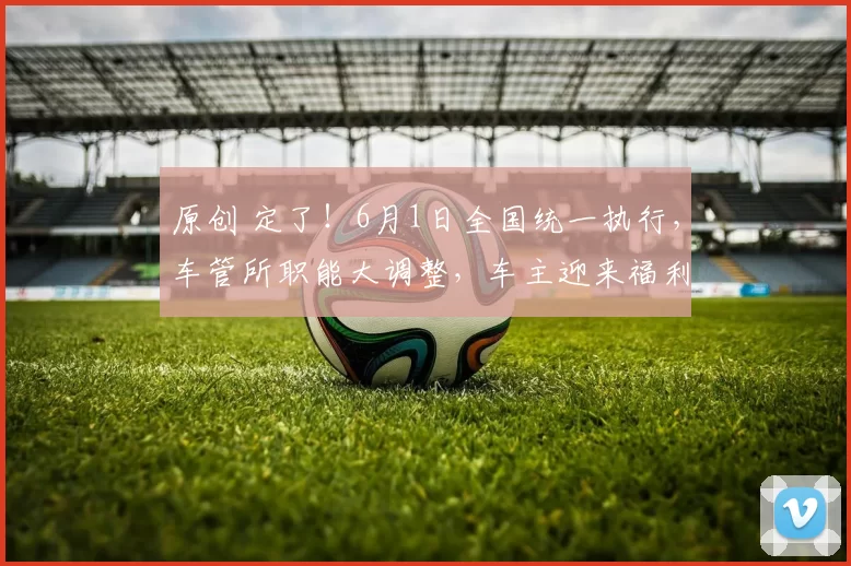 原创 定了！6月1日全国统一执行，车管所职能大调整，车主迎来福利