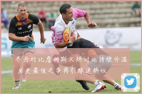 乔丹对比詹姆斯火热讨论持续升温 历史最佳之争再引球迷热议