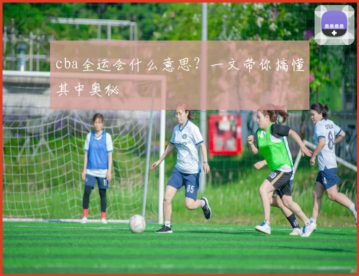 cba全运会什么意思?一文带你搞懂其中奥秘