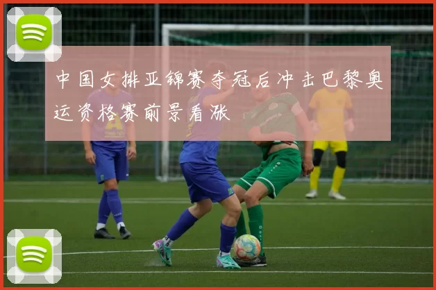中国女排亚锦赛夺冠后冲击巴黎奥运资格赛前景看涨