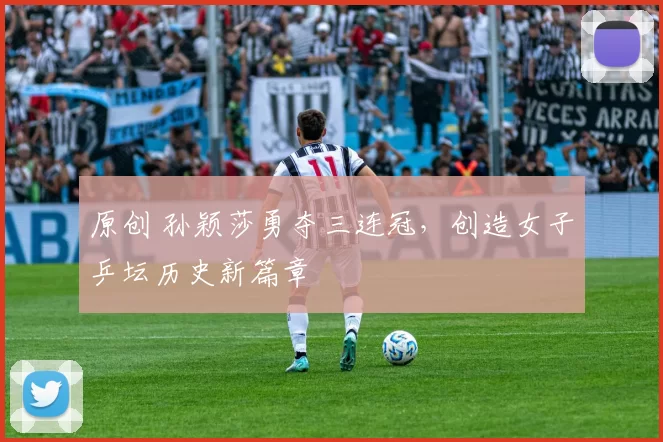 原创 孙颖莎勇夺三连冠，创造女子乒坛历史新篇章