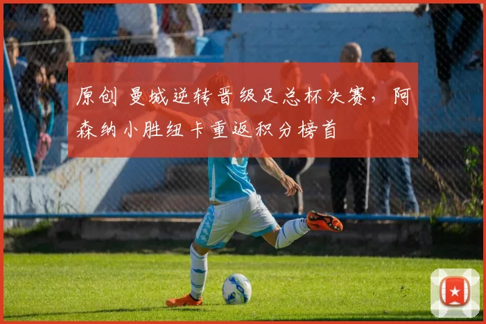 原创 曼城逆转晋级足总杯决赛，阿森纳小胜纽卡重返积分榜首