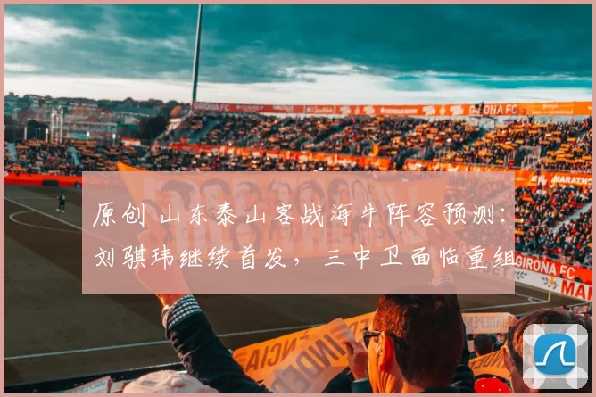 原创 山东泰山客战海牛阵容预测：刘骐玮继续首发，三中卫面临重组