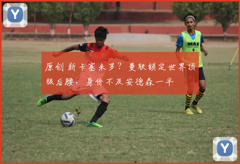 原创 新卡塞米罗？曼联锁定世界顶级后腰，身价不及安德森一半