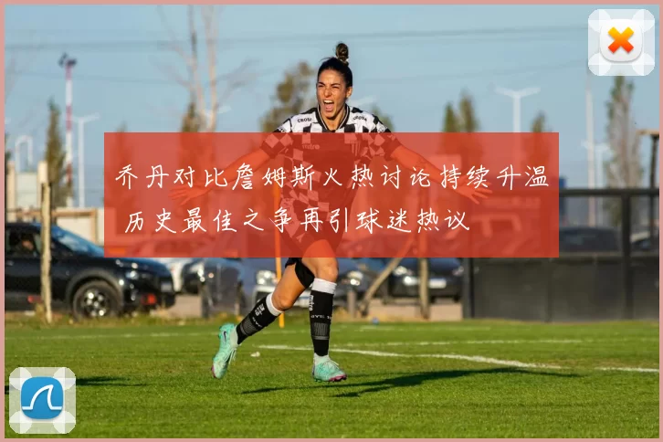 乔丹对比詹姆斯火热讨论持续升温 历史最佳之争再引球迷热议