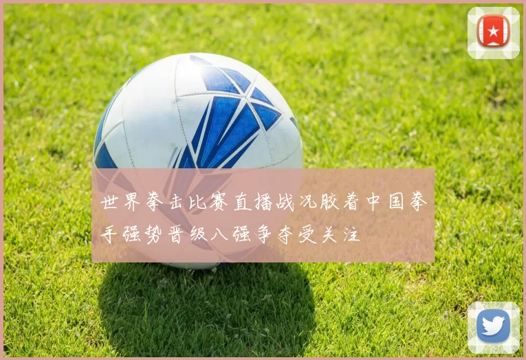 世界拳击比赛直播战况胶着中国拳手强势晋级八强争夺受关注