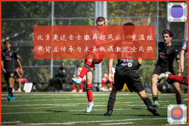 北京奥运会会徽再起风云：重温经典背后传承与未来机遇激发全民热情