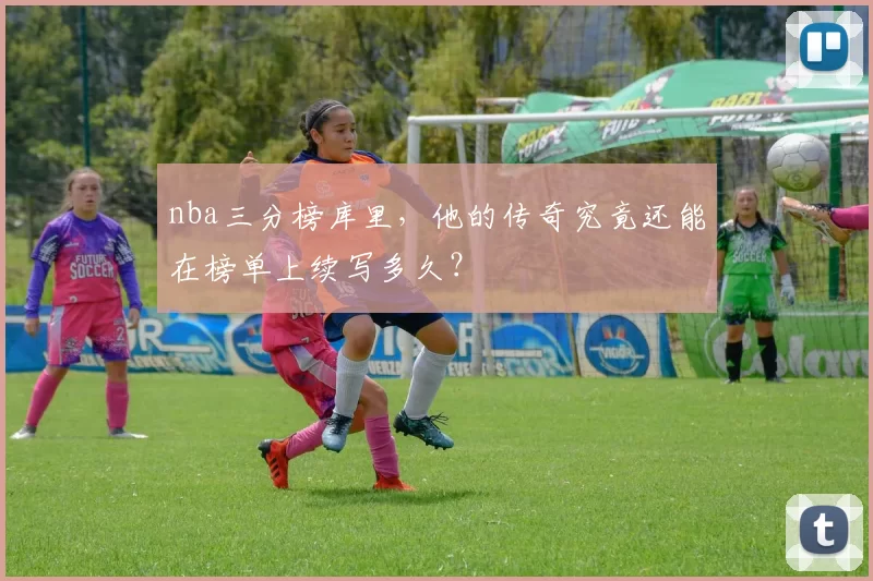 nba三分榜库里，他的传奇究竟还能在榜单上续写多久？