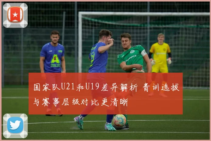 国家队U21和U19差异解析 青训选拔与赛事层级对比更清晰