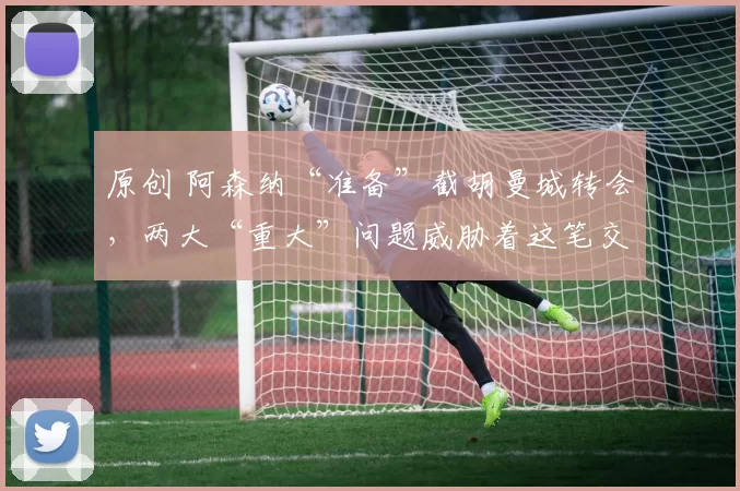 原创 阿森纳“准备”截胡曼城转会，两大“重大”问题威胁着这笔交易。