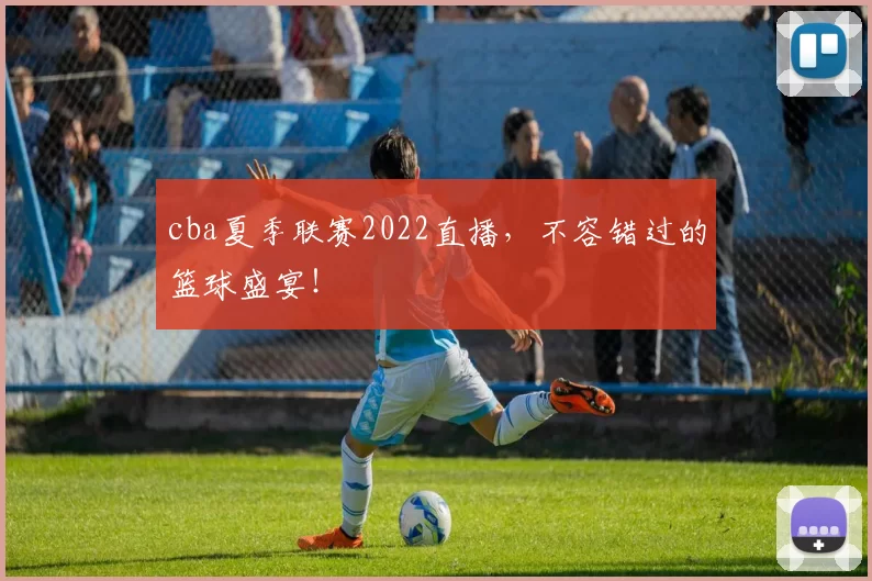 cba夏季联赛2022直播，不容错过的篮球盛宴！