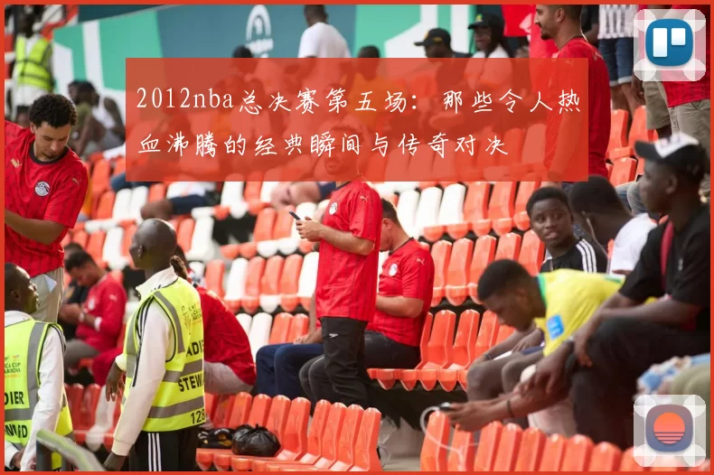 2012nba总决赛第五场：那些令人热血沸腾的经典瞬间与传奇对决