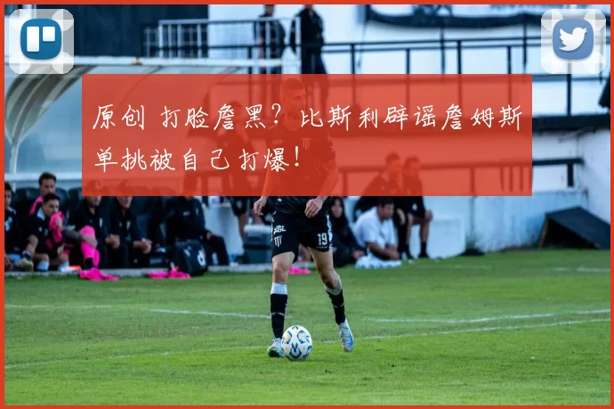 原创 打脸詹黑？比斯利辟谣詹姆斯单挑被自己打爆！