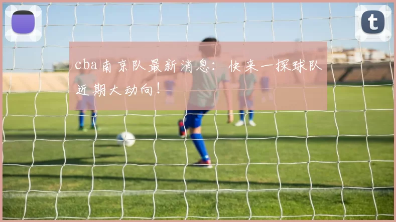 cba南京队最新消息:快来一探球队近期大动向!