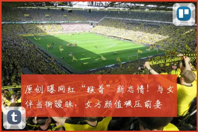 原创 曝网红“猴哥”新恋情！与女伴当街暧昧，女方颜值碾压前妻