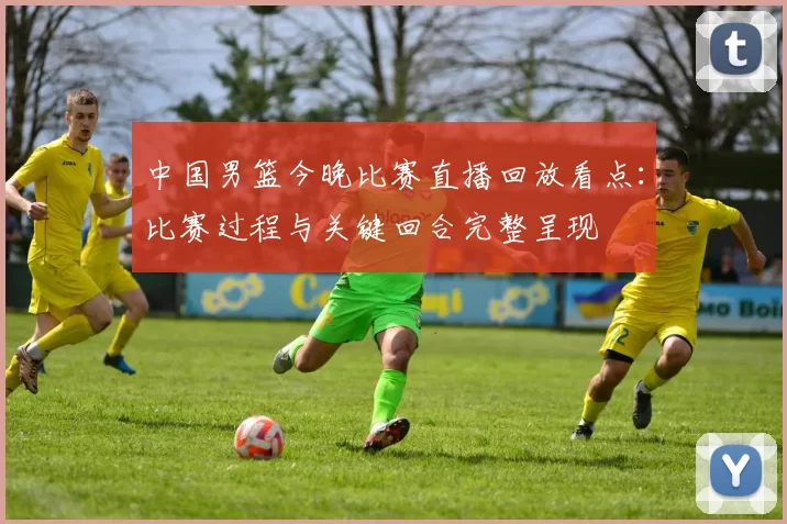 中国男篮今晚比赛直播回放看点:比赛过程与关键回合完整呈现