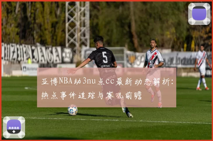 亚博NBA劫3nu点cc最新动态解析:热点事件追踪与赛况前瞻