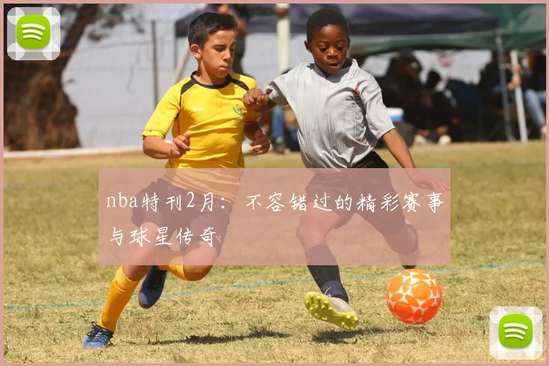 nba特刊2月：不容错过的精彩赛事与球星传奇