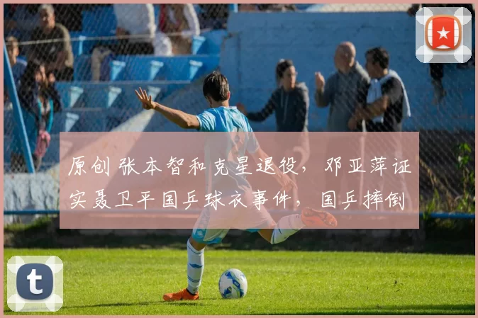 原创 张本智和克星退役，邓亚萍证实聂卫平国乒球衣事件，国乒摔倒遭罚