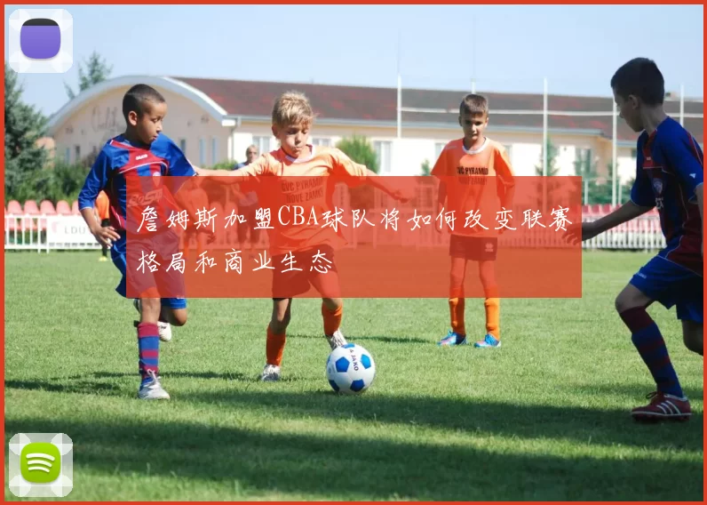 詹姆斯加盟CBA球队将如何改变联赛格局和商业生态