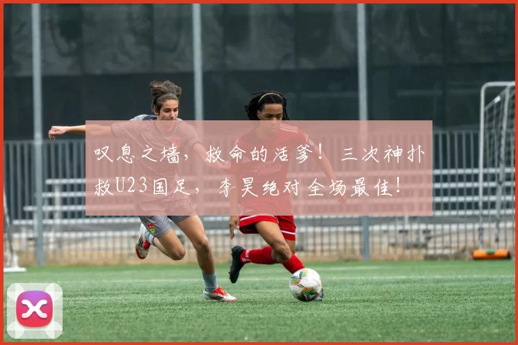 叹息之墙，救命的活爹！三次神扑救U23国足，李昊绝对全场最佳！