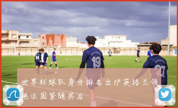 世界杯球队身价排名出炉英格兰领跑法国紧随其后
