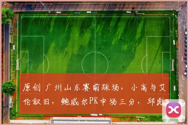 原创 广州山东赛前踩场，小高与艾伦叙旧，鲍威尔PK中场三分，邱彪谈球员疲劳