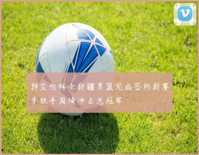 郭艾伦转会新疆男篮完成签约新赛季联手周琦冲击总冠军