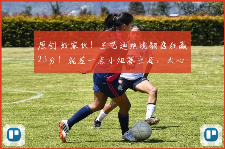 原创 好家伙！王艺迪绝境翻盘狂赢23分！就差一点小组赛出局，大心脏！