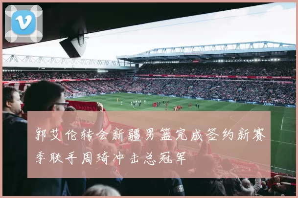 郭艾伦转会新疆男篮完成签约新赛季联手周琦冲击总冠军