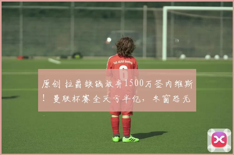 原创 拉爵缺钱放弃1500万签内维斯！曼联杯赛全灭亏半亿，冬窗恐无买卖