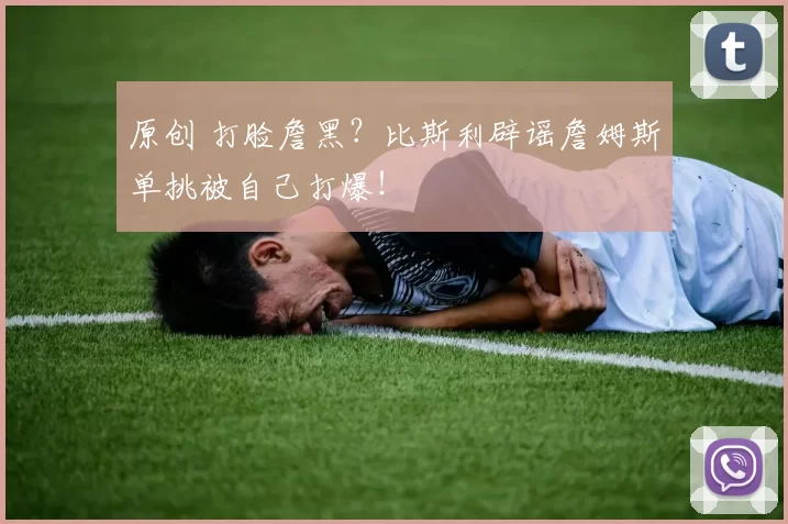 原创 打脸詹黑？比斯利辟谣詹姆斯单挑被自己打爆！