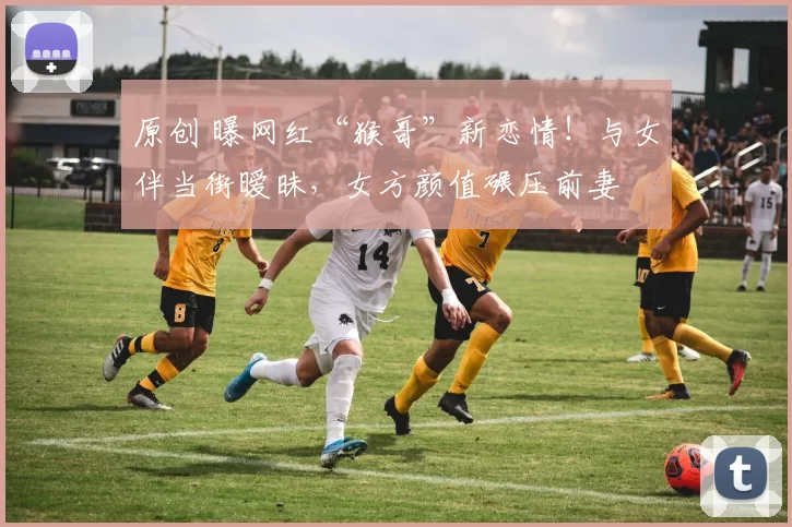 原创 曝网红“猴哥”新恋情！与女伴当街暧昧，女方颜值碾压前妻