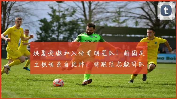 姚夏受邀加入传奇明星队！前国足主教练亲自挂帅，将跟范志毅同队