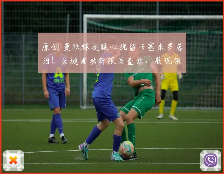原创 曼联球迷暖心挽留卡塞米罗落泪！头槌建功折服马奎尔，展现领袖风采