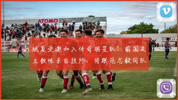 姚夏受邀加入传奇明星队！前国足主教练亲自挂帅，将跟范志毅同队