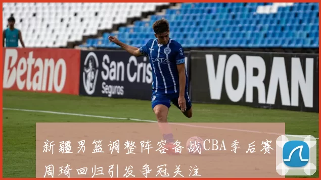 新疆男篮调整阵容备战CBA季后赛 周琦回归引发争冠关注